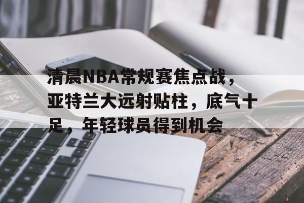 关于清晨NBA常规赛焦点战,亚特兰大远射贴柱,底气十足,年轻球员得到机会的信息 关于清晨NBA常规赛焦点战,亚特兰大远射贴柱,底气十足,年轻球员得到机会的信息