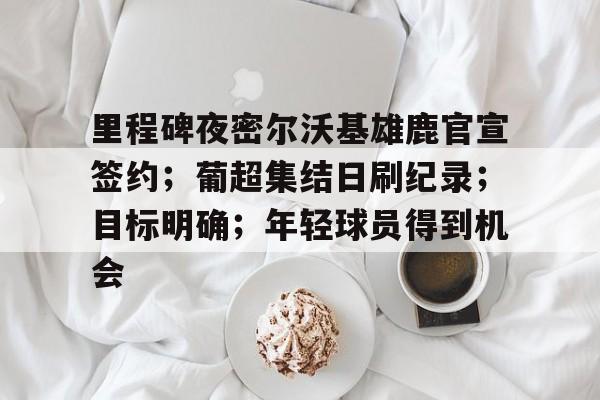 易胜博体育-里程碑夜密尔沃基雄鹿官宣签约；葡超集结日刷纪录；目标明确；年轻球员得到机会的简单介绍