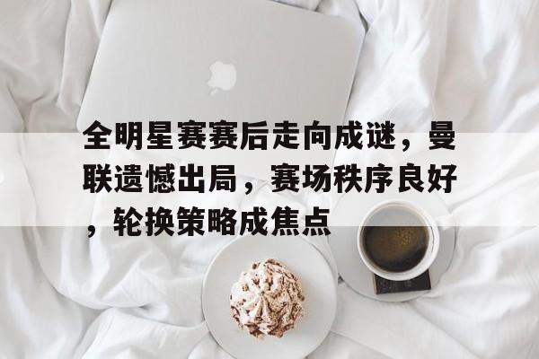全明星赛赛后走向成谜，曼联遗憾出局，赛场秩序良好，轮换策略成焦点的简单介绍